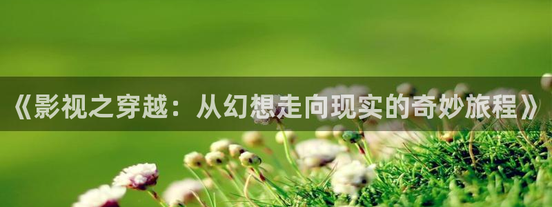 橘子视频app视频下载：《影视之穿越：从幻想走向现实的奇妙旅程》
